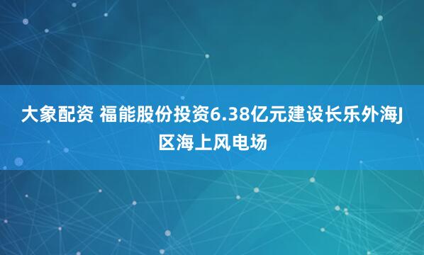 大象配资 福能股份投资6.38亿元建设长乐外海J区海上风电场