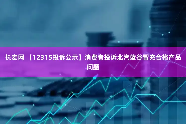 长宏网 【12315投诉公示】消费者投诉北汽蓝谷冒充合格产品问题