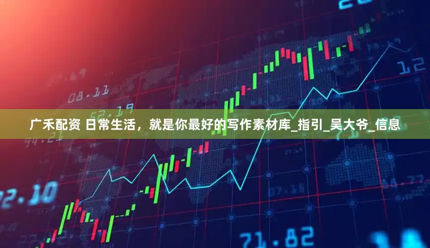 广禾配资 日常生活，就是你最好的写作素材库_指引_吴大爷_信息