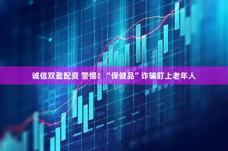 诚信双盈配资 警惕！“保健品”诈骗盯上老年人