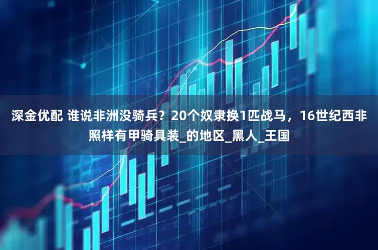 深金优配 谁说非洲没骑兵？20个奴隶换1匹战马，16世纪西非照样有甲骑具装_的地区_黑人_王国
