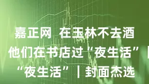 嘉正网  在玉林不去酒馆不撸串，他们在书店过“夜生活”｜封面杰选