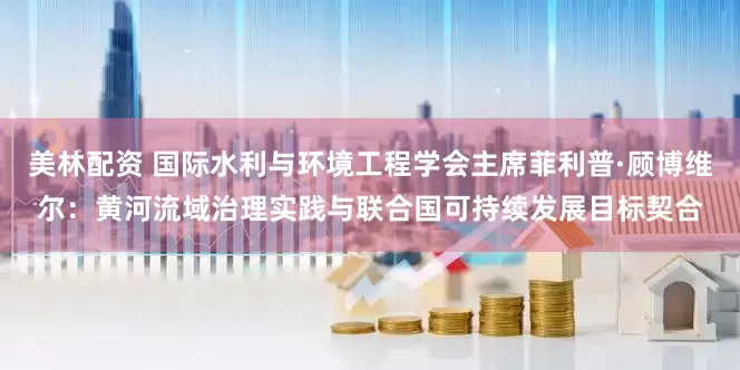 美林配资 国际水利与环境工程学会主席菲利普·顾博维尔：黄河流域治理实践与联合国可持续发展目标契合