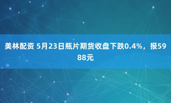 美林配资 5月23日瓶片期货收盘下跌0.4%，报5988元