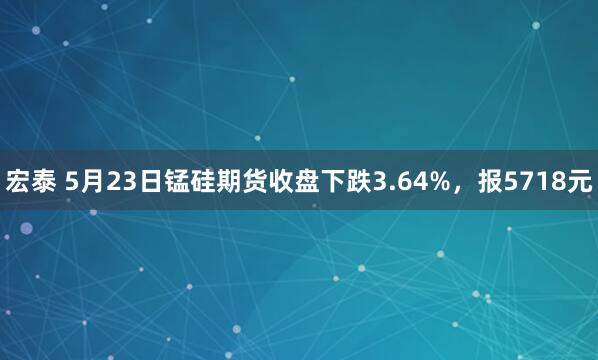 宏泰 5月23日锰硅期货收盘下跌3.64%，报5718元