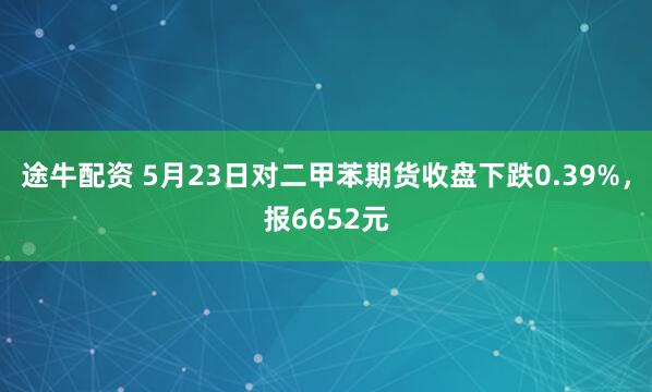 途牛配资 5月23日对二甲苯期货收盘下跌0.39%，报6652元