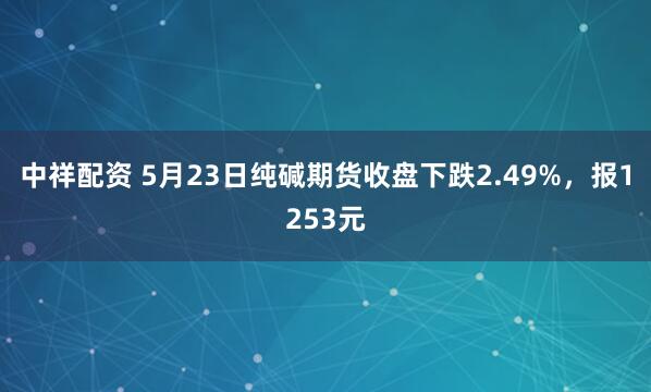 中祥配资 5月23日纯碱期货收盘下跌2.49%，报1253元