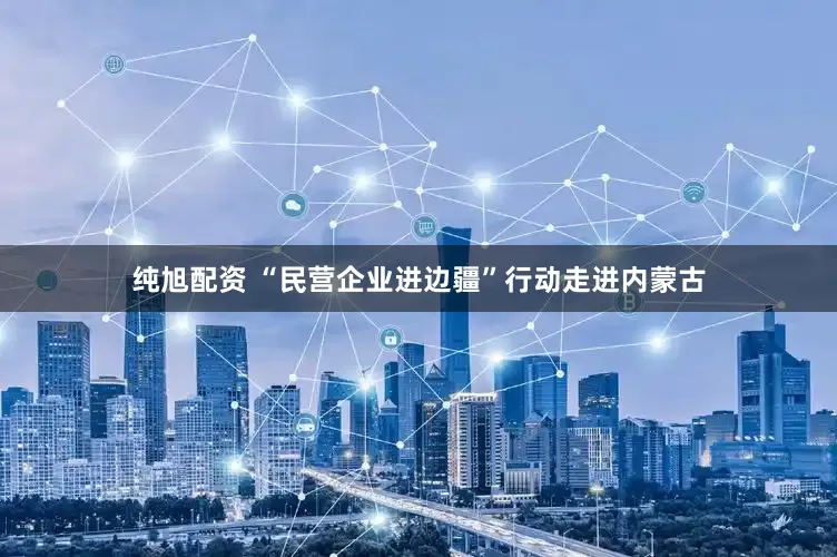 纯旭配资 “民营企业进边疆”行动走进内蒙古