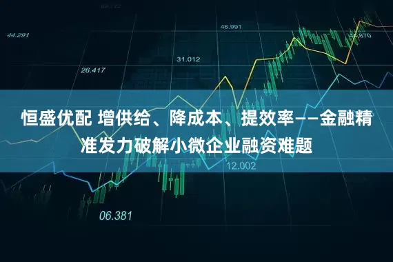 恒盛优配 增供给、降成本、提效率——金融精准发力破解小微企业融资难题