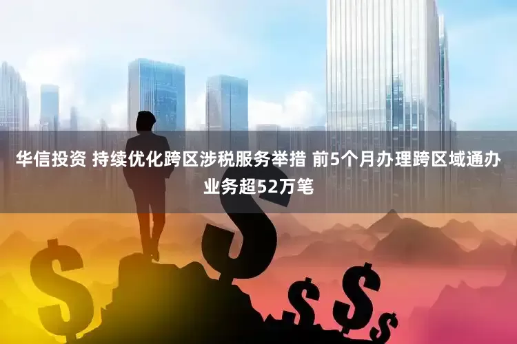 华信投资 持续优化跨区涉税服务举措 前5个月办理跨区域通办业务超52万笔