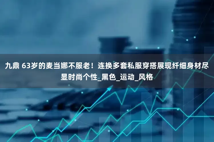 九鼎 63岁的麦当娜不服老！连换多套私服穿搭展现纤细身材尽显时尚个性_黑色_运动_风格