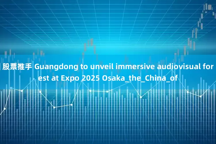 股票推手 Guangdong to unveil immersive audiovisual forest at Expo 2025 Osaka_the_China_of