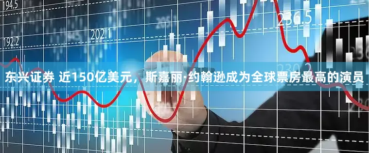 东兴证券 近150亿美元，斯嘉丽·约翰逊成为全球票房最高的演员