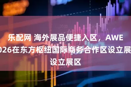 乐配网 海外展品便捷入区，AWE2026在东方枢纽国际商务合作区设立展区