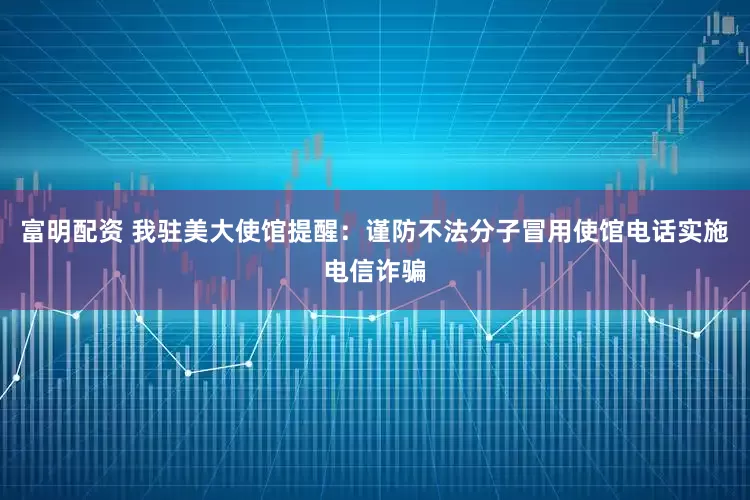 富明配资 我驻美大使馆提醒：谨防不法分子冒用使馆电话实施电信诈骗