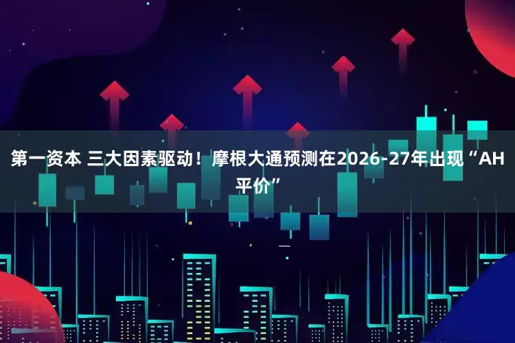 第一资本 三大因素驱动！摩根大通预测在2026-27年出现“AH平价”