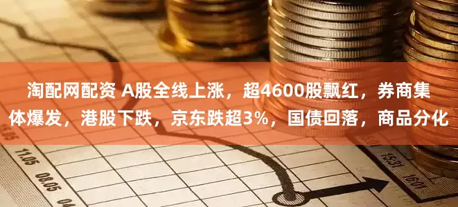 淘配网配资 A股全线上涨，超4600股飘红，券商集体爆发，港股下跌，京东跌超3%，国债回落，商品分化