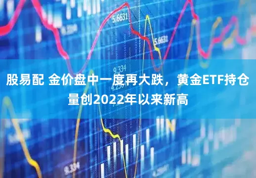 股易配 金价盘中一度再大跌，黄金ETF持仓量创2022年以来新高