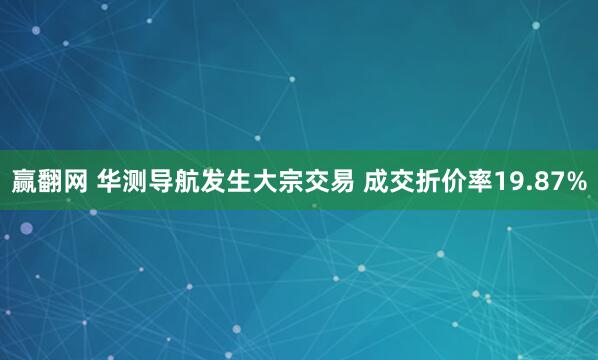 赢翻网 华测导航发生大宗交易 成交折价率19.87%