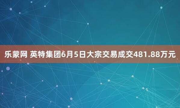 乐蒙网 英特集团6月5日大宗交易成交481.88万元